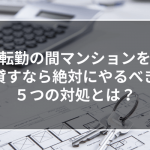 転勤の間マンションを貸すなら、絶対にやるべき５つの対処とは？
