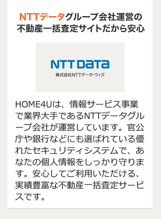 NTTデータグループ会社運営の 不動産一括査定サイトだから安心 HOME4Uは、情報サービス事業で業界大手であるNTTデータグループ会社が運営しています。官公庁や銀行などにも選ばれている優れたセキュリティシステムで、あなたの個人情報をしっかり守ります。安心してご利用いただける、実績豊富な不動産一括査定サービスです。