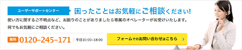 ユーザーサポートセンター
 困ったことはお気軽にご相談ください! 無料 0120-245-171 平日10:00~18:00 フォームでのお問い合わせはこちら