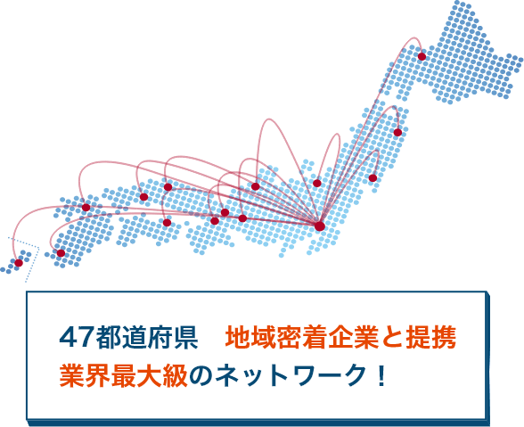 47都道府県　地域密着企業と提携　業界最大級のネットワーク！