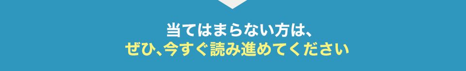 当てはまらない方は、 ぜひ、今すぐ読み進めてください