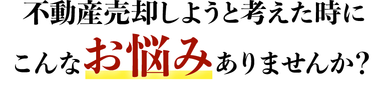 不動産売却を考えた時に こんなお悩みはありませんか？