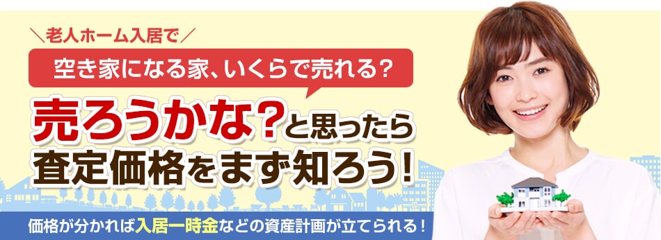 空き家になる家、いくらで売れる?売ろうかな?と思ったら 査定価格をまず知ろう!価格が分かれば入居一時金などの資産計画が立てられる!