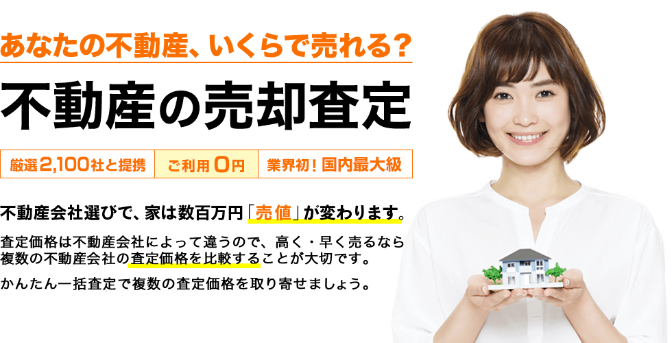 あなたの不動産、いくらで売れる？不動産の売却査定[厳選2,100社と提携][ご利用０円][業界初！国内最大級]不動産会社選びで、家は数百万円「売値」が変わります。査定価格は不動産会社によって違うので、高く・早く売るなら、複数の不動産会社の査定価格を比較することが大切です。かんたん一括査定で複数の査定価格を取り寄せましょう。