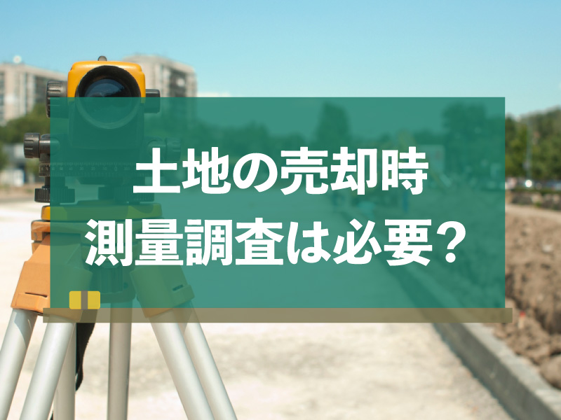 土地を売る時、測量調査は必要なの？