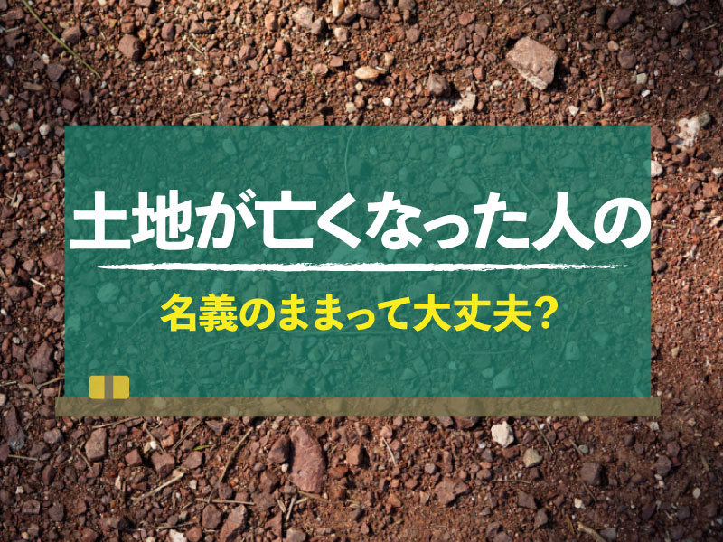 「土地が亡くなった人の名義のまま」って大丈夫？問題性や名義変更の方法を解説